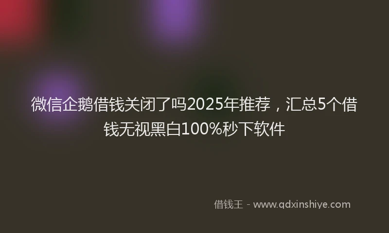 微信企鹅借钱关闭了吗2025年推荐，汇总5个借钱无视黑白100%秒下软件