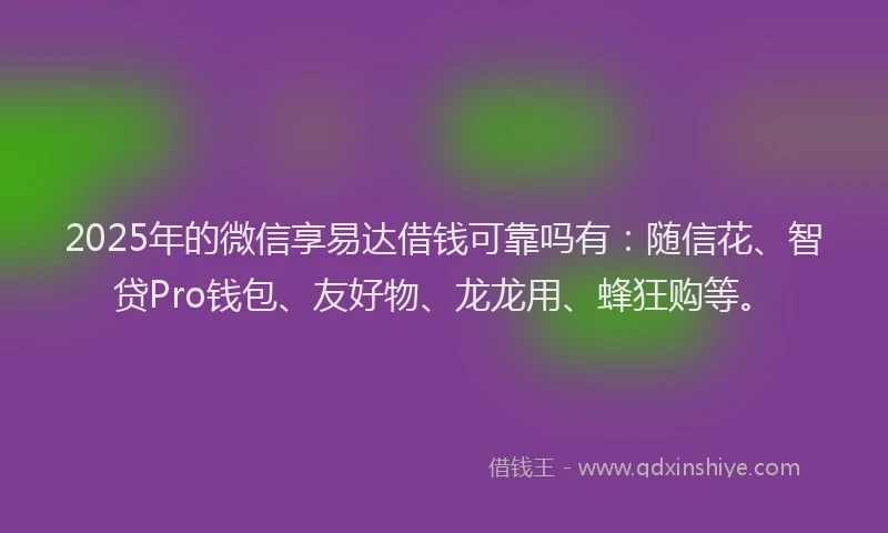 2025年的微信享易达借钱可靠吗有：随信花、智贷Pro钱包、友好物、龙龙用、蜂狂购等。