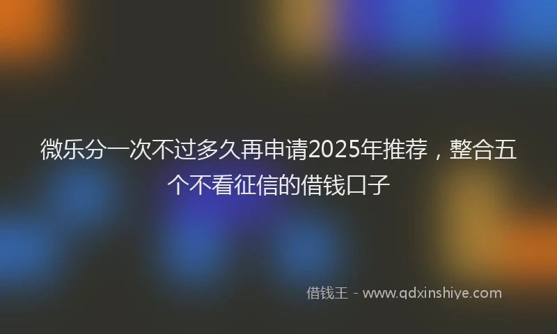 微乐分一次不过多久再申请2025年推荐，整合五个不看征信的借钱口子