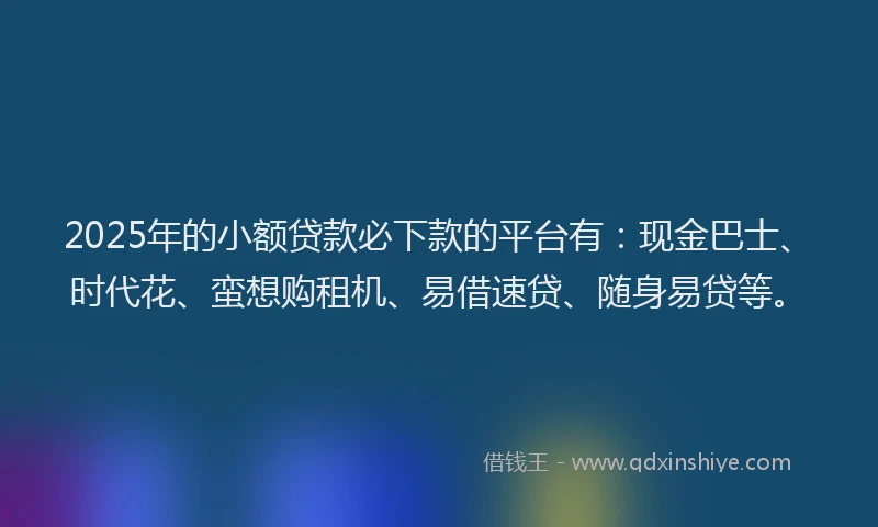 2025年的小额贷款必下款的平台有：现金巴士、时代花、蛮想购租机、易借速贷、随身易贷等。