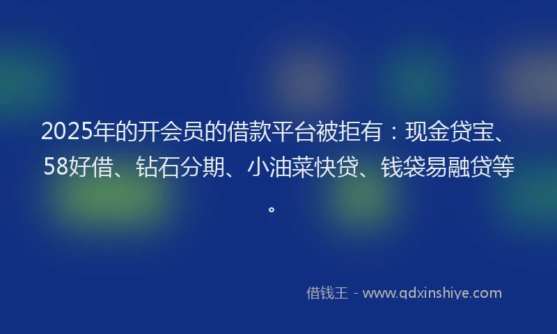 2025年的开会员的借款平台被拒有：现金贷宝、58好借、钻石分期、小油菜快贷、钱袋易融贷等。