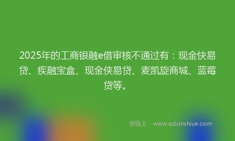 2025年的工商银融e借审核不通过有：现金快易贷、疾融宝盒、现金侠易贷、麦凯旋商城、蓝莓贷等。