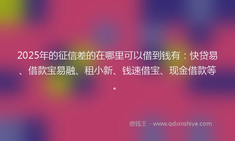 2025年的征信差的在哪里可以借到钱有：快贷易、借款宝易融、租小新、钱速借宝、现金借款等。