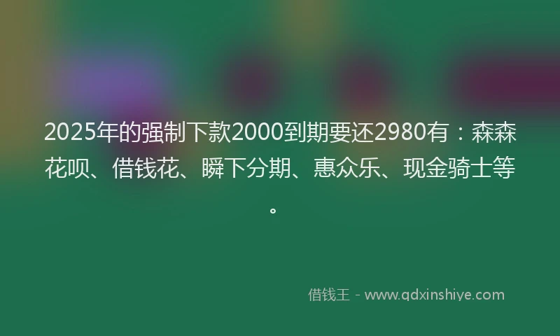 2025年的强制下款2000到期要还2980有：森森花呗、借钱花、瞬下分期、惠众乐、现金骑士等。