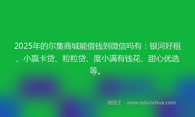 2025年的尔集商城能借钱到微信吗有：银河好租、小赢卡贷、粒粒贷、度小满有钱花、甜心优选等。