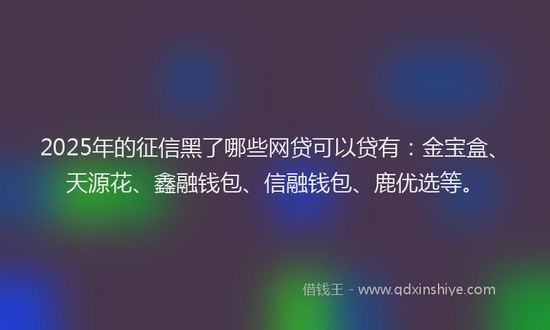 2025年的征信黑了哪些网贷可以贷有：金宝盒、天源花、鑫融钱包、信融钱包、鹿优选等。