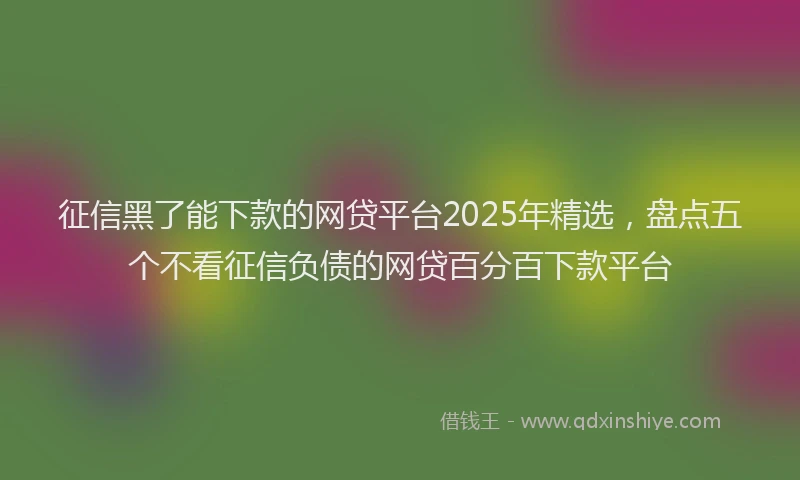 征信黑了能下款的网贷平台2025年精选，盘点五个不看征信负债的网贷百分百下款平台