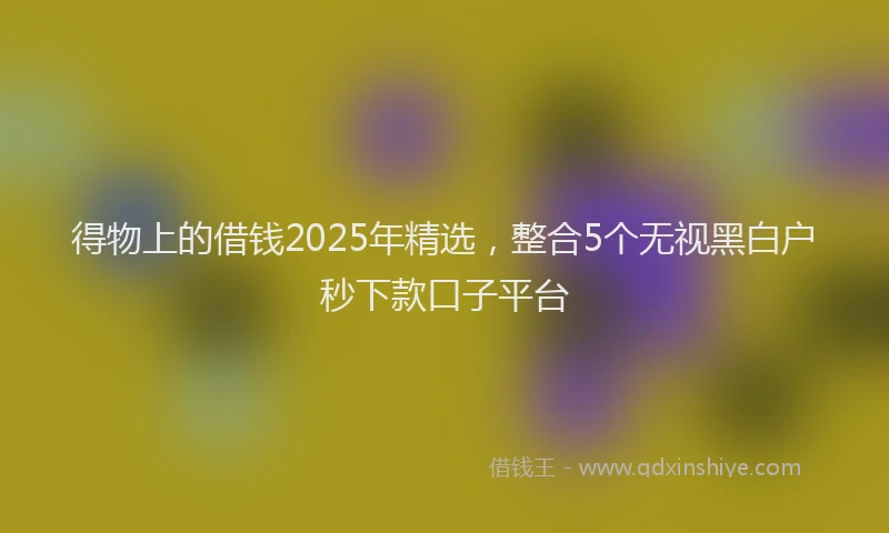 得物上的借钱2025年精选，整合5个无视黑白户秒下款口子平台