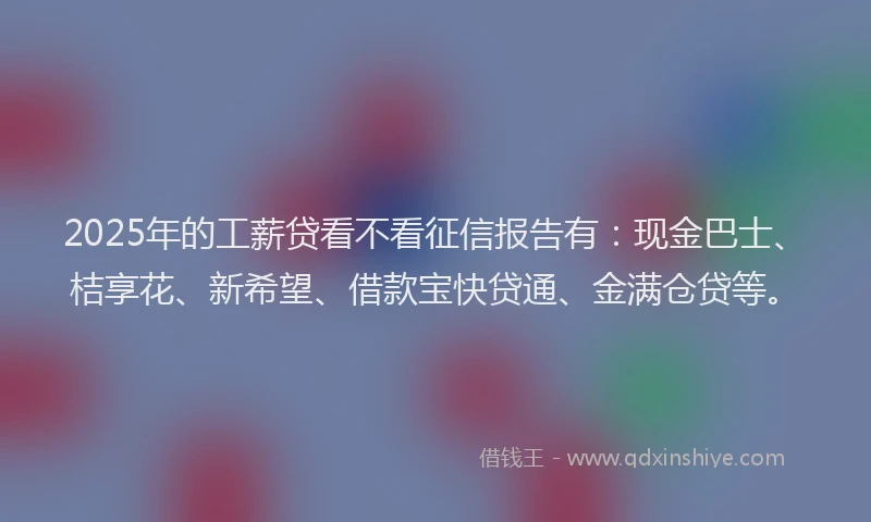 2025年的工薪贷看不看征信报告有：现金巴士、桔享花、新希望、借款宝快贷通、金满仓贷等。