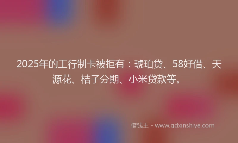 2025年的工行制卡被拒有：琥珀贷、58好借、天源花、桔子分期、小米贷款等。