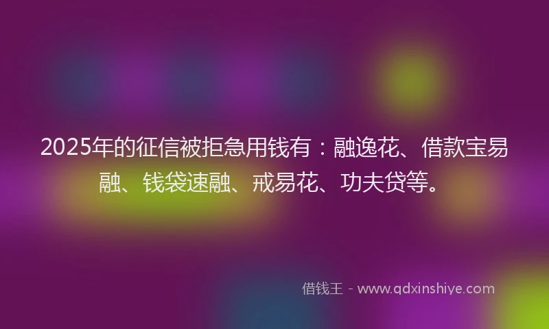 2025年的征信被拒急用钱有：融逸花、借款宝易融、钱袋速融、戒易花、功夫贷等。
