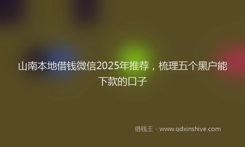 山南本地借钱微信2025年推荐，梳理五个黑户能下款的口子