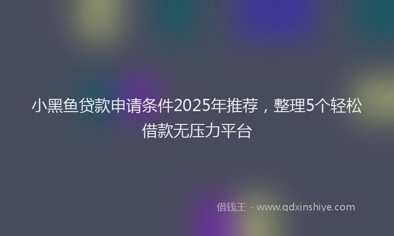 小黑鱼贷款申请条件2025年推荐，整理5个轻松借款无压力平台