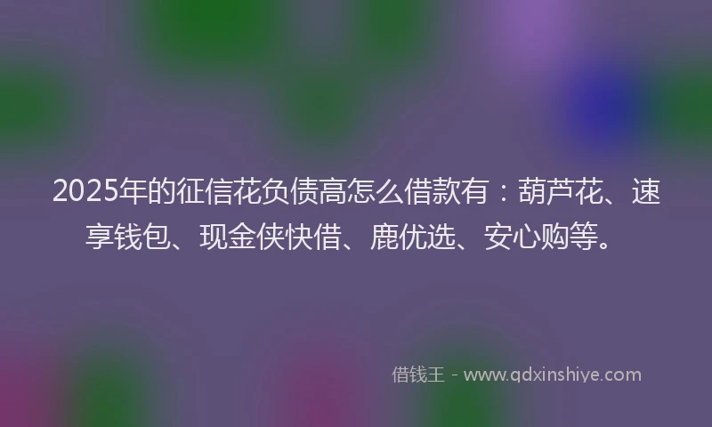 2025年的征信花负债高怎么借款有：葫芦花、速享钱包、现金侠快借、鹿优选、安心购等。