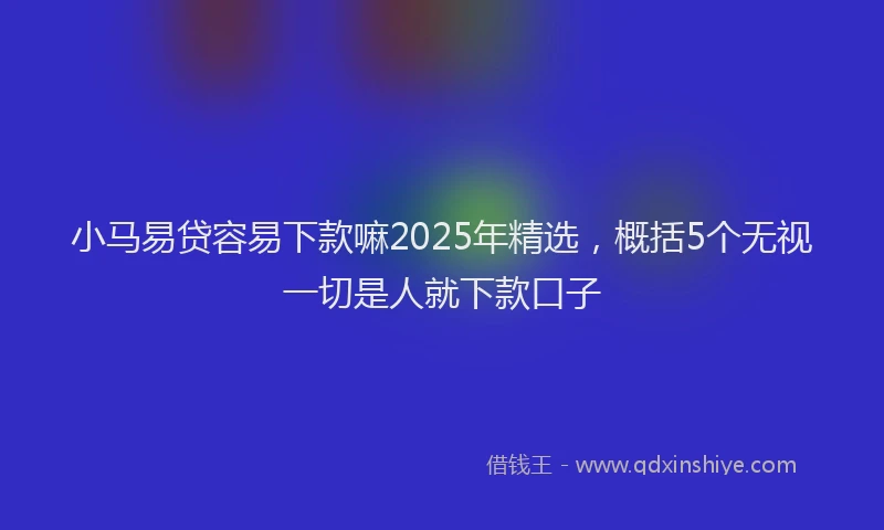 小马易贷容易下款嘛2025年精选，概括5个无视一切是人就下款口子