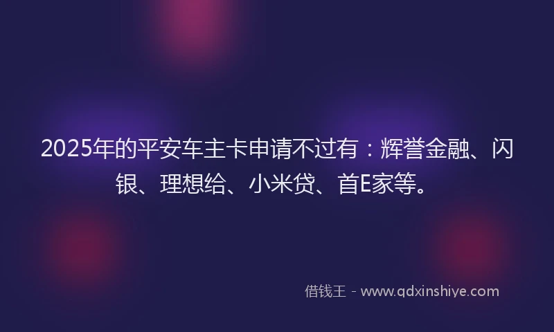2025年的平安车主卡申请不过有：辉誉金融、闪银、理想给、小米贷、首E家等。