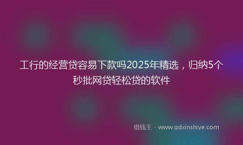 工行的经营贷容易下款吗2025年精选，归纳5个秒批网贷轻松贷的软件