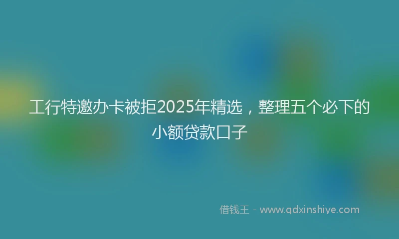 工行特邀办卡被拒2025年精选，整理五个必下的小额贷款口子