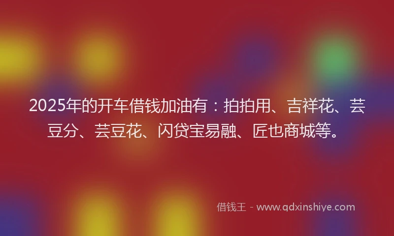2025年的开车借钱加油有：拍拍用、吉祥花、芸豆分、芸豆花、闪贷宝易融、匠也商城等。