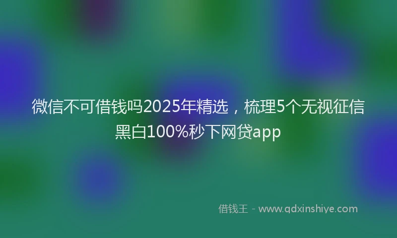 微信不可借钱吗2025年精选，梳理5个无视征信黑白100%秒下网贷app