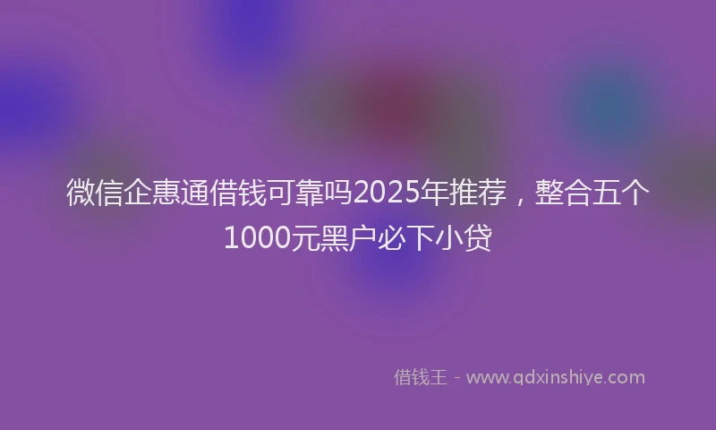 微信企惠通借钱可靠吗2025年推荐，整合五个1000元黑户必下小贷
