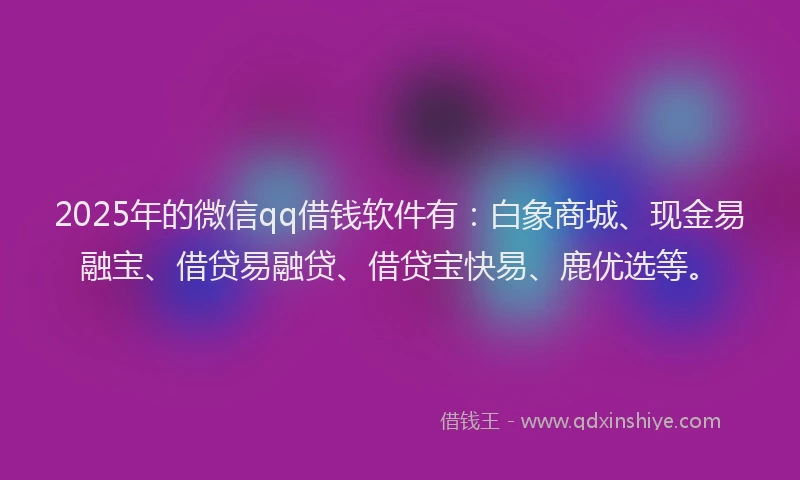 2025年的微信qq借钱软件有：白象商城、现金易融宝、借贷易融贷、借贷宝快易、鹿优选等。