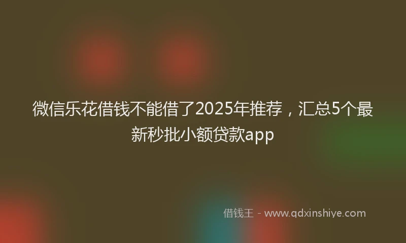 微信乐花借钱不能借了2025年推荐，汇总5个最新秒批小额贷款app