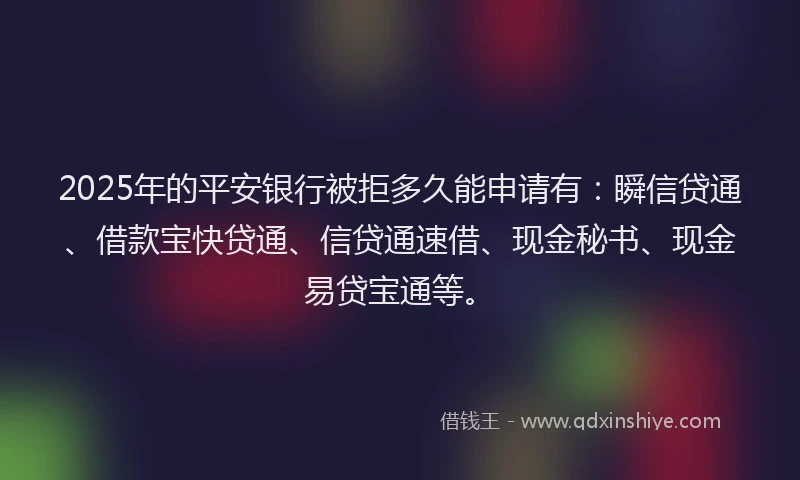 2025年的平安银行被拒多久能申请有：瞬信贷通、借款宝快贷通、信贷通速借、现金秘书、现金易贷宝通等。