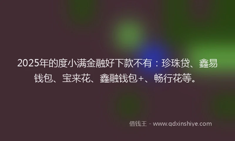 2025年的度小满金融好下款不有：珍珠贷、鑫易钱包、宝来花、鑫融钱包+、畅行花等。