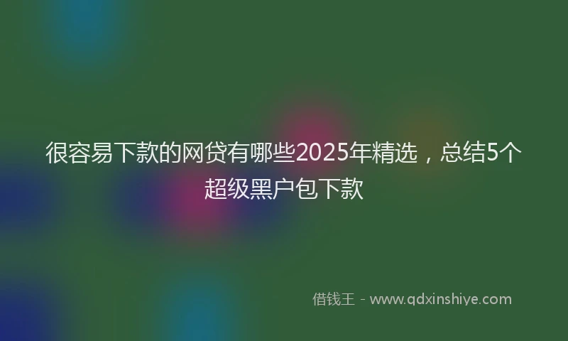 很容易下款的网贷有哪些2025年精选，总结5个超级黑户包下款