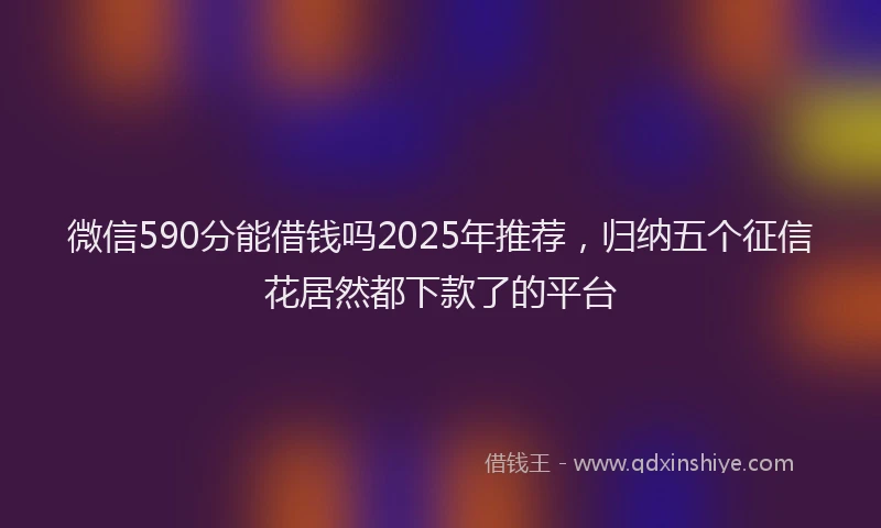 微信590分能借钱吗2025年推荐，归纳五个征信花居然都下款了的平台