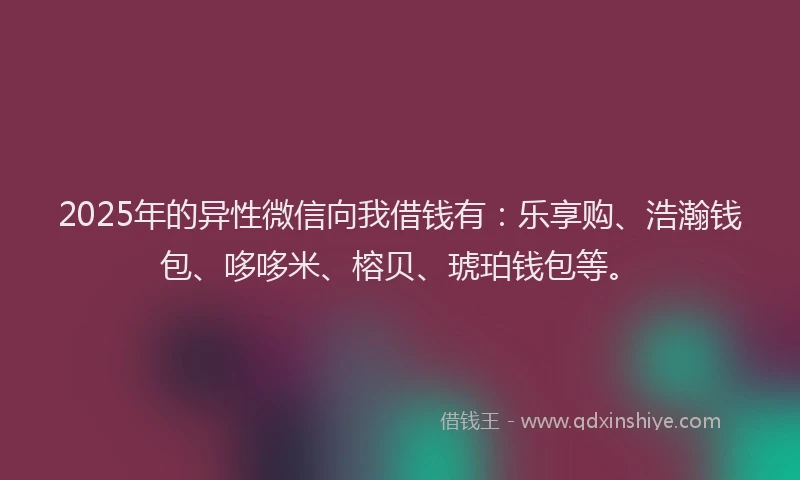 2025年的异性微信向我借钱有：乐享购、浩瀚钱包、哆哆米、榕贝、琥珀钱包等。