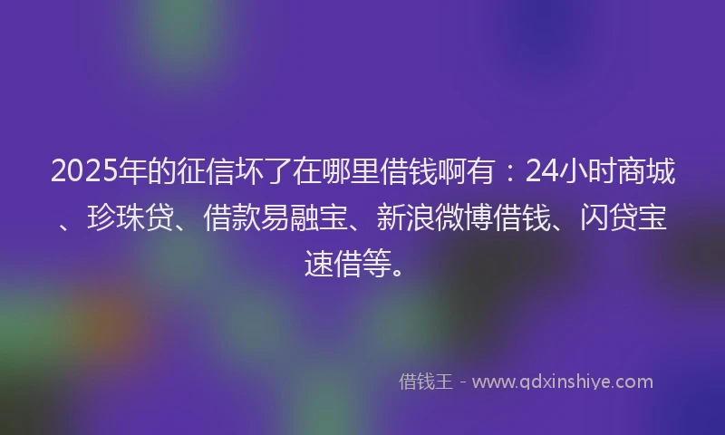 2025年的征信坏了在哪里借钱啊有：24小时商城、珍珠贷、借款易融宝、新浪微博借钱、闪贷宝速借等。