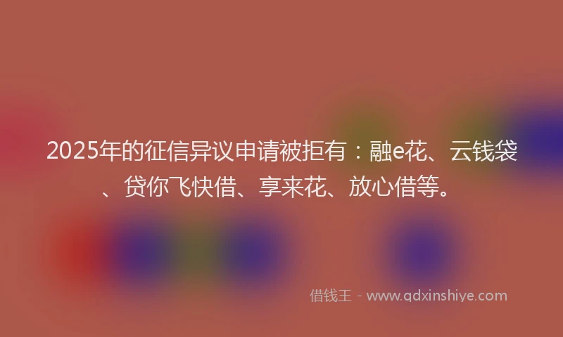 2025年的征信异议申请被拒有：融e花、云钱袋、贷你飞快借、享来花、放心借等。