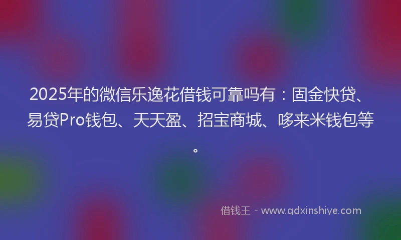 2025年的微信乐逸花借钱可靠吗有：固金快贷、易贷Pro钱包、天天盈、招宝商城、哆来米钱包等。