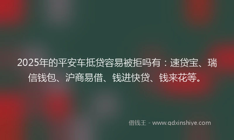 2025年的平安车抵贷容易被拒吗有：速贷宝、瑞信钱包、沪商易借、钱进快贷、钱来花等。