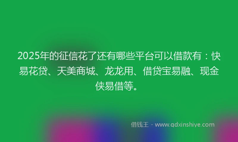 2025年的征信花了还有哪些平台可以借款有：快易花贷、天美商城、龙龙用、借贷宝易融、现金侠易借等。