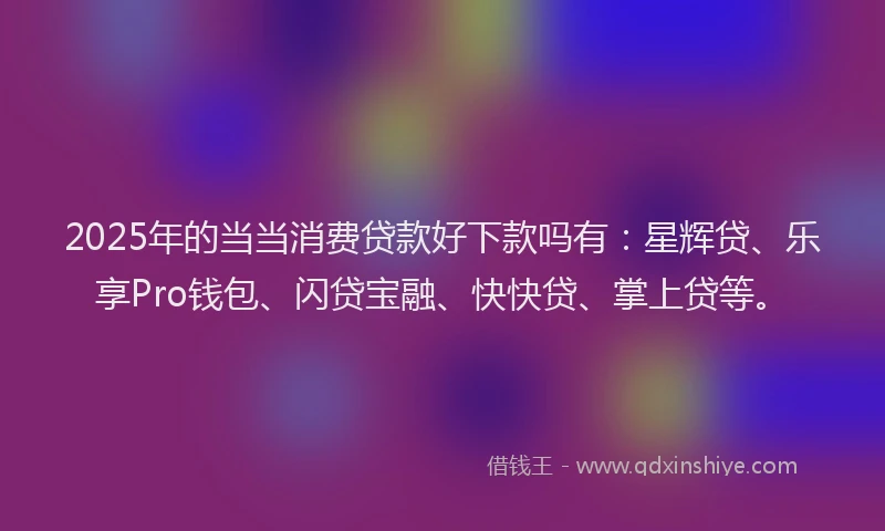 2025年的当当消费贷款好下款吗有：星辉贷、乐享Pro钱包、闪贷宝融、快快贷、掌上贷等。