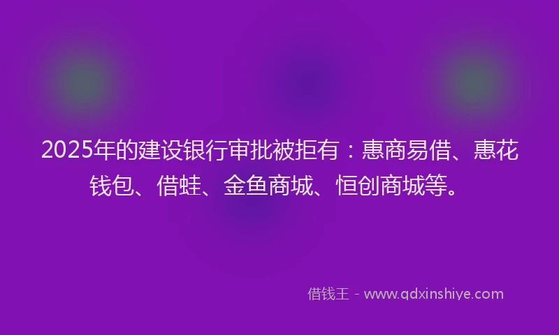 2025年的建设银行审批被拒有：惠商易借、惠花钱包、借蛙、金鱼商城、恒创商城等。