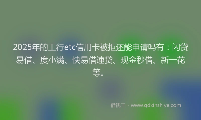 2025年的工行etc信用卡被拒还能申请吗有：闪贷易借、度小满、快易借速贷、现金秒借、新一花等。