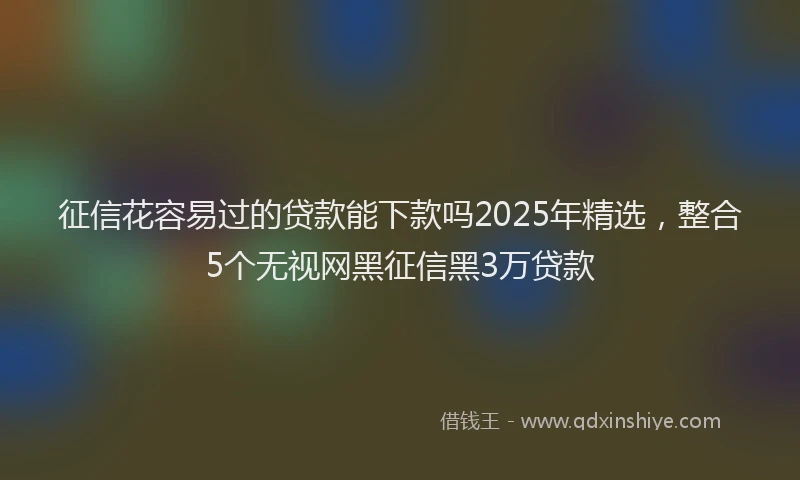征信花容易过的贷款能下款吗2025年精选，整合5个无视网黑征信黑3万贷款
