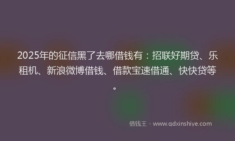 2025年的征信黑了去哪借钱有：招联好期贷、乐租机、新浪微博借钱、借款宝速借通、快快贷等。