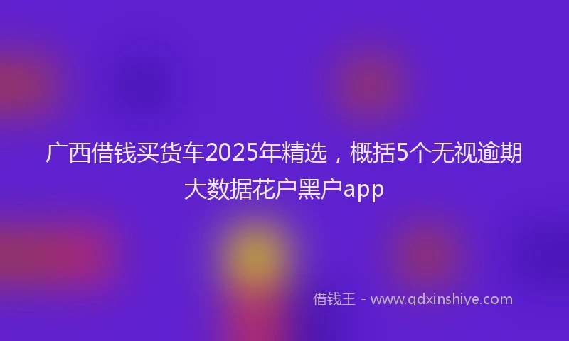 广西借钱买货车2025年精选，概括5个无视逾期大数据花户黑户app