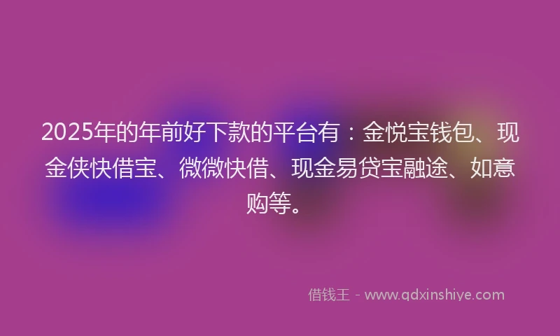 2025年的年前好下款的平台有：金悦宝钱包、现金侠快借宝、微微快借、现金易贷宝融途、如意购等。