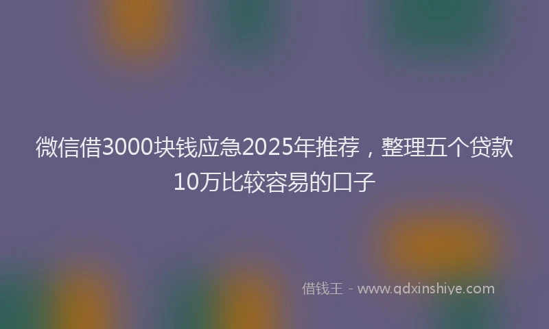 微信借3000块钱应急2025年推荐，整理五个贷款10万比较容易的口子