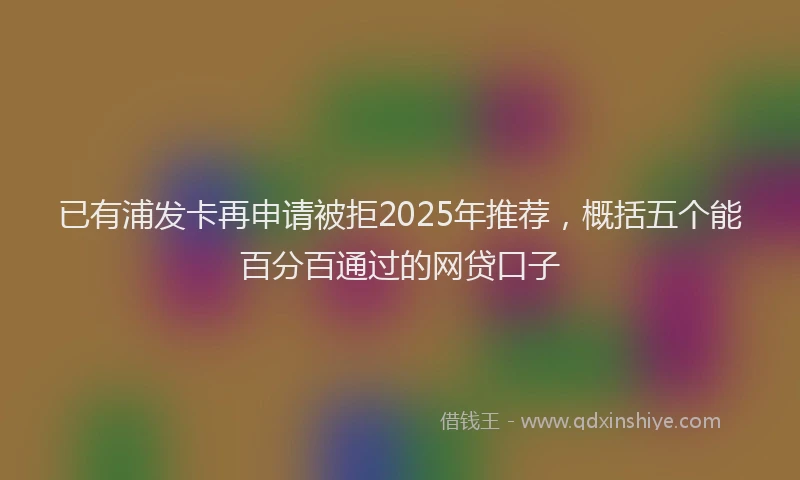 已有浦发卡再申请被拒2025年推荐，概括五个能百分百通过的网贷口子