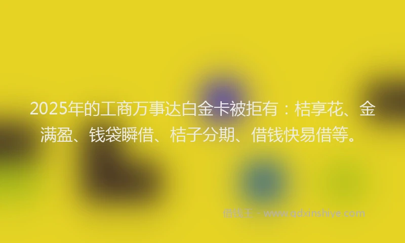 2025年的工商万事达白金卡被拒有：桔享花、金满盈、钱袋瞬借、桔子分期、借钱快易借等。