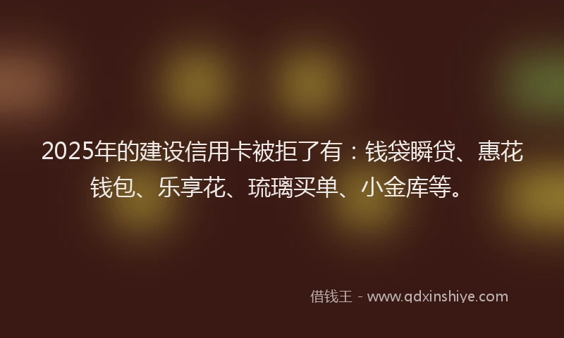 2025年的建设信用卡被拒了有：钱袋瞬贷、惠花钱包、乐享花、琉璃买单、小金库等。
