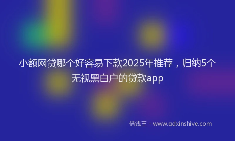 小额网贷哪个好容易下款2025年推荐，归纳5个无视黑白户的贷款app