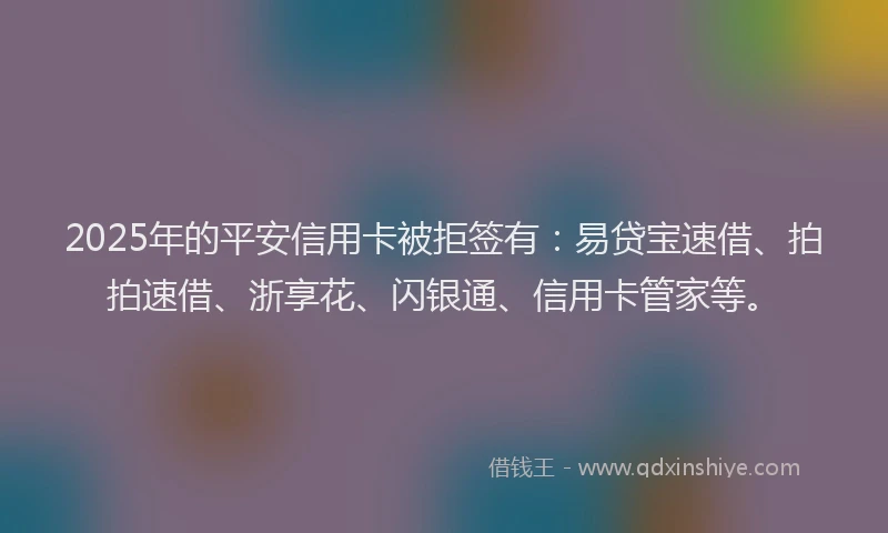 2025年的平安信用卡被拒签有：易贷宝速借、拍拍速借、浙享花、闪银通、信用卡管家等。